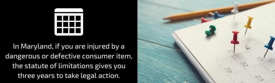 In Maryland, if you are injured by a dangerous or defective consumer item, that statute of limitations gives you three years to take legal action. 