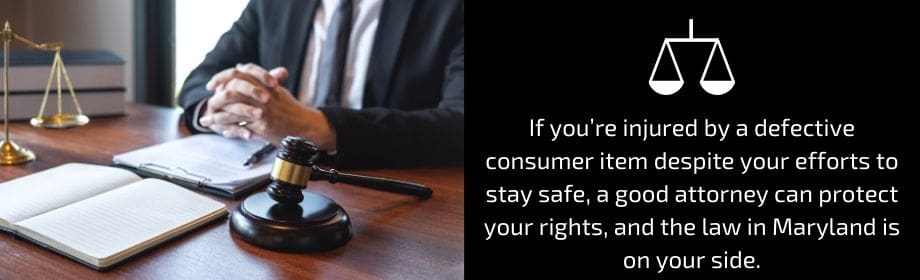 If you're injured by a defective consumer item despite your efforts to stay safe, a good attorney can protect your rights., and the law in Maryland is on your side. 