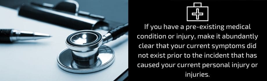 If you have a pre-existing medical condition or injury, make it abundantly clear that your current symptoms did not exist prior to the incident that has caused your personal injury or injuriies.