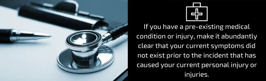 If you have a pre-existing medical condition or injury, make it abundantly clear that your current symptoms did not exist prior to the incident that has caused your personal injury or injuriies.