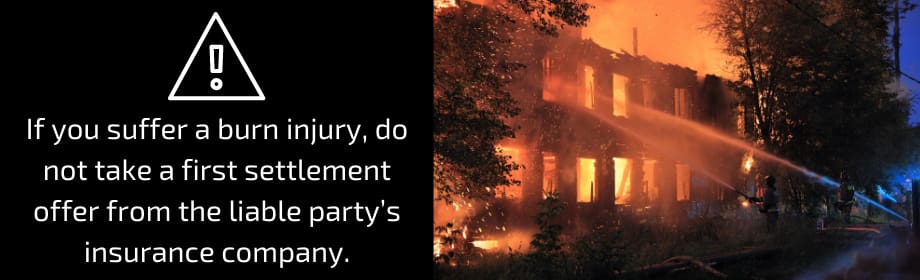 If you suffer a burn injury, do not take a first settlement offer from the liable party's insurance company.